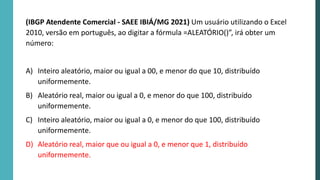 (IBGP Atendente Comercial - SAEE IBIÁ/MG 2021) Um usuário utilizando o Excel
2010, versão em português, ao digitar a fórmula =ALEATÓRIO()”, irá obter um
número:
A) Inteiro aleatório, maior ou igual a 00, e menor do que 10, distribuído
uniformemente.
B) Aleatório real, maior ou igual a 0, e menor do que 100, distribuído
uniformemente.
C) Inteiro aleatório, maior ou igual a 0, e menor do que 100, distribuído
uniformemente.
D) Aleatório real, maior que ou igual a 0, e menor que 1, distribuído
uniformemente.
 