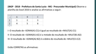 (IBGP - 2018 - Prefeitura de Santa Luzia - MG - Procurador Municipal) Observe a
planilha do Excel 2010 e analise as afirmativas a seguir:
I- O resultado de =SOMA(A1:C1) é igual ao resultado de =MULT(A1:C1)
II- O resultado de =SOMA(A1:A2) é a metade do resultado de =MULT(B1:B2)
III- O resultado de =SOMA(A2:B2) é o dobro do resultado de =MULT(C1:C2)
Estão CORRETAS as afirmativas:
 