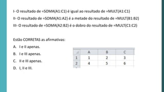 I- O resultado de =SOMA(A1:C1) é igual ao resultado de =MULT(A1:C1)
II- O resultado de =SOMA(A1:A2) é a metade do resultado de =MULT(B1:B2)
III- O resultado de =SOMA(A2:B2) é o dobro do resultado de =MULT(C1:C2)
Estão CORRETAS as afirmativas:
A. I e II apenas.
B. I e III apenas.
C. II e III apenas.
D. I, II e III.
 