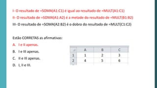 I- O resultado de =SOMA(A1:C1) é igual ao resultado de =MULT(A1:C1)
II- O resultado de =SOMA(A1:A2) é a metade do resultado de =MULT(B1:B2)
III- O resultado de =SOMA(A2:B2) é o dobro do resultado de =MULT(C1:C2)
Estão CORRETAS as afirmativas:
A. I e II apenas.
B. I e III apenas.
C. II e III apenas.
D. I, II e III.
 