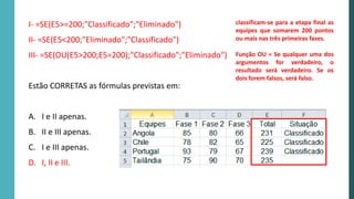 I- =SE(E5>=200;"Classificado";"Eliminado")
II- =SE(E5<200;"Eliminado";"Classificado")
III- =SE(OU(E5>200;E5=200);"Classificado";"Eliminado")
Estão CORRETAS as fórmulas previstas em:
A. I e II apenas.
B. II e III apenas.
C. I e III apenas.
D. I, II e III.
classificam-se para a etapa final as
equipes que somarem 200 pontos
ou mais nas três primeiras fases.
Função OU = Se qualquer uma dos
argumentos for verdadeiro, o
resultado será verdadeiro. Se os
dois forem falsos, será falso.
 