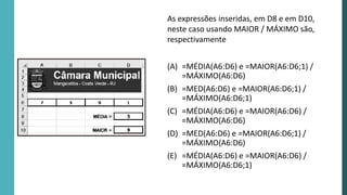 As expressões inseridas, em D8 e em D10,
neste caso usando MAIOR / MÁXIMO são,
respectivamente
(A) =MÉDIA(A6:D6) e =MAIOR(A6:D6;1) /
=MÁXIMO(A6:D6)
(B) =MED(A6:D6) e =MAIOR(A6:D6;1) /
=MÁXIMO(A6:D6;1)
(C) =MÉDIA(A6:D6) e =MAIOR(A6:D6) /
=MÁXIMO(A6:D6)
(D) =MED(A6:D6) e =MAIOR(A6:D6;1) /
=MÁXIMO(A6:D6)
(E) =MÉDIA(A6:D6) e =MAIOR(A6:D6) /
=MÁXIMO(A6:D6;1)
 
