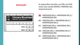 As expressões inseridas, em D8 e em D10,
neste caso usando MAIOR / MÁXIMO são,
respectivamente
(A) =MÉDIA(A6:D6) e =MAIOR(A6:D6;1) /
=MÁXIMO(A6:D6)
(B) =MED(A6:D6) e =MAIOR(A6:D6;1) /
=MÁXIMO(A6:D6;1)
(C) =MÉDIA(A6:D6) e =MAIOR(A6:D6) /
=MÁXIMO(A6:D6)
(D) =MED(A6:D6) e =MAIOR(A6:D6;1) /
=MÁXIMO(A6:D6)
(E) =MÉDIA(A6:D6) e =MAIOR(A6:D6) /
=MÁXIMO(A6:D6;1)
RESOLUÇÃO
 