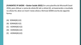 (FUNDATEC IP SAÚDE – Gestor Saúde 2022) Em uma planilha do Microsoft Excel
2016, para efetuar a soma da célula B2 até a célula G2, armazenando o resultado
na célula H2, deve-se inserir nesta célula a fórmula SOMA escrita da seguinte
forma:
(A) SOMA(B2,G2)
(B) SOMA(B2:G2)
(C) =SOMA(B2:G2)
(D) =SOMA(B2,G2)
(E) =SOMA(B2;G2)
 