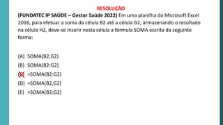 (FUNDATEC IP SAÚDE – Gestor Saúde 2022) Em uma planilha do Microsoft Excel
2016, para efetuar a soma da célula B2 até a célula G2, armazenando o resultado
na célula H2, deve-se inserir nesta célula a fórmula SOMA escrita da seguinte
forma:
(A) SOMA(B2,G2)
(B) SOMA(B2:G2)
(C) =SOMA(B2:G2)
(D) =SOMA(B2,G2)
(E) =SOMA(B2;G2)
RESOLUÇÃO
 