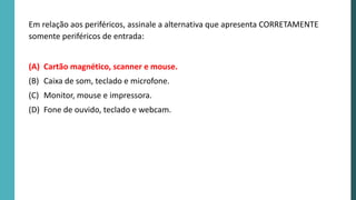 Em relação aos periféricos, assinale a alternativa que apresenta CORRETAMENTE
somente periféricos de entrada:
(A) Cartão magnético, scanner e mouse.
(B) Caixa de som, teclado e microfone.
(C) Monitor, mouse e impressora.
(D) Fone de ouvido, teclado e webcam.
 