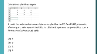 A partir dos valores dos valores listados na planilha, no MS Excel 2010, é correto
afirmar que o valor que será exibido na célula A5, após esta ser preenchida com a
fórmula =MÉDIAA(A1:C3), será:
(A) 4
(B) 5
(C) 6
(D) 7
Considere a planilha a seguir
 