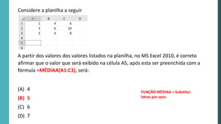 A partir dos valores dos valores listados na planilha, no MS Excel 2010, é correto
afirmar que o valor que será exibido na célula A5, após esta ser preenchida com a
fórmula =MÉDIAA(A1:C3), será:
(A) 4
(B) 5
(C) 6
(D) 7
Considere a planilha a seguir
FUNÇÃO MÉDIAA = Substitui
letras por zero.
 