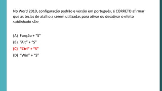 No Word 2010, configuração padrão e versão em português, é CORRETO afirmar
que as teclas de atalho a serem utilizadas para ativar ou desativar o efeito
sublinhado são:
(A) Função + “S”
(B) “Alt” + “S”
(C) “Ctrl” + “S”
(D) “Win” + “S”
 