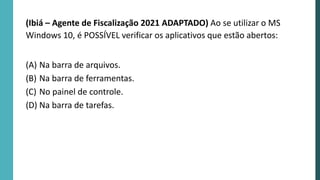 (Ibiá – Agente de Fiscalização 2021 ADAPTADO) Ao se utilizar o MS
Windows 10, é POSSÍVEL verificar os aplicativos que estão abertos:
(A) Na barra de arquivos.
(B) Na barra de ferramentas.
(C) No painel de controle.
(D) Na barra de tarefas.
 
