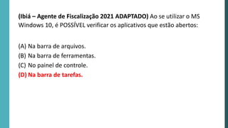 (Ibiá – Agente de Fiscalização 2021 ADAPTADO) Ao se utilizar o MS
Windows 10, é POSSÍVEL verificar os aplicativos que estão abertos:
(A) Na barra de arquivos.
(B) Na barra de ferramentas.
(C) No painel de controle.
(D) Na barra de tarefas.
 