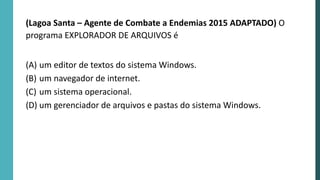 (Lagoa Santa – Agente de Combate a Endemias 2015 ADAPTADO) O
programa EXPLORADOR DE ARQUIVOS é
(A) um editor de textos do sistema Windows.
(B) um navegador de internet.
(C) um sistema operacional.
(D) um gerenciador de arquivos e pastas do sistema Windows.
 