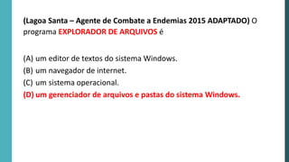 (Lagoa Santa – Agente de Combate a Endemias 2015 ADAPTADO) O
programa EXPLORADOR DE ARQUIVOS é
(A) um editor de textos do sistema Windows.
(B) um navegador de internet.
(C) um sistema operacional.
(D) um gerenciador de arquivos e pastas do sistema Windows.
 