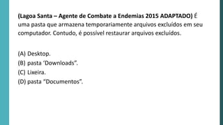 (Lagoa Santa – Agente de Combate a Endemias 2015 ADAPTADO) É
uma pasta que armazena temporariamente arquivos excluídos em seu
computador. Contudo, é possível restaurar arquivos excluídos.
(A) Desktop.
(B) pasta ‘Downloads”.
(C) Lixeira.
(D) pasta “Documentos”.
 