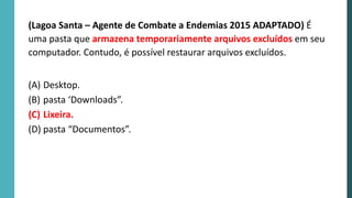 (Lagoa Santa – Agente de Combate a Endemias 2015 ADAPTADO) É
uma pasta que armazena temporariamente arquivos excluídos em seu
computador. Contudo, é possível restaurar arquivos excluídos.
(A) Desktop.
(B) pasta ‘Downloads”.
(C) Lixeira.
(D) pasta “Documentos”.
 