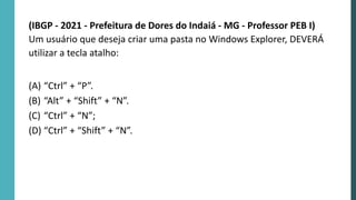(IBGP - 2021 - Prefeitura de Dores do Indaiá - MG - Professor PEB I)
Um usuário que deseja criar uma pasta no Windows Explorer, DEVERÁ
utilizar a tecla atalho:
(A) “Ctrl” + “P”.
(B) “Alt” + “Shift” + “N”.
(C) “Ctrl” + “N”;
(D) “Ctrl” + “Shift” + “N”.
 