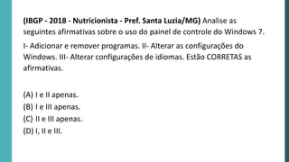 (IBGP - 2018 - Nutricionista - Pref. Santa Luzia/MG) Analise as
seguintes afirmativas sobre o uso do painel de controle do Windows 7.
I- Adicionar e remover programas. II- Alterar as configurações do
Windows. III- Alterar configurações de idiomas. Estão CORRETAS as
afirmativas.
(A) I e II apenas.
(B) I e III apenas.
(C) II e III apenas.
(D) I, II e III.
 