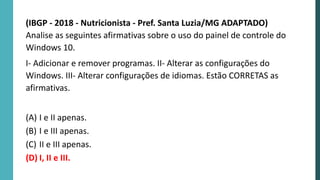 (IBGP - 2018 - Nutricionista - Pref. Santa Luzia/MG ADAPTADO)
Analise as seguintes afirmativas sobre o uso do painel de controle do
Windows 10.
I- Adicionar e remover programas. II- Alterar as configurações do
Windows. III- Alterar configurações de idiomas. Estão CORRETAS as
afirmativas.
(A) I e II apenas.
(B) I e III apenas.
(C) II e III apenas.
(D) I, II e III.
 