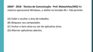 (IBGP - 2018 - Técnico de Comunicação - Pref. Matozinhos/MG) No
sistema operacional Windows, o atalho no teclado Alt + Tab permite:
(A) Exibir e ocultar a área de trabalho.
(B) Bloquear seu computador.
(C) Fechar o item ativo ou sair do aplicativo ativo.
(D) Alternar aplicativos abertos.
 