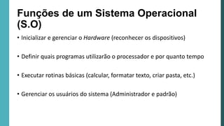 Funções de um Sistema Operacional
(S.O)
• Inicializar e gerenciar o Hardware (reconhecer os dispositivos)
• Definir quais programas utilizarão o processador e por quanto tempo
• Executar rotinas básicas (calcular, formatar texto, criar pasta, etc.)
• Gerenciar os usuários do sistema (Administrador e padrão)
 