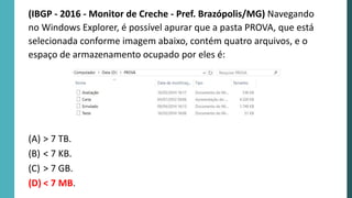 (IBGP - 2016 - Monitor de Creche - Pref. Brazópolis/MG) Navegando
no Windows Explorer, é possível apurar que a pasta PROVA, que está
selecionada conforme imagem abaixo, contém quatro arquivos, e o
espaço de armazenamento ocupado por eles é:
(A) > 7 TB.
(B) < 7 KB.
(C) > 7 GB.
(D) < 7 MB.
 