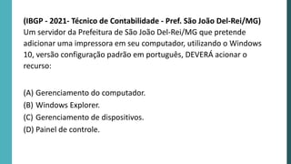 (IBGP - 2021- Técnico de Contabilidade - Pref. São João Del-Rei/MG)
Um servidor da Prefeitura de São João Del-Rei/MG que pretende
adicionar uma impressora em seu computador, utilizando o Windows
10, versão configuração padrão em português, DEVERÁ acionar o
recurso:
(A) Gerenciamento do computador.
(B) Windows Explorer.
(C) Gerenciamento de dispositivos.
(D) Painel de controle.
 