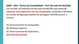 (IBGP - 2021- Técnico de Contabilidade - Pref. São João Del-Rei/MG)
Um servidor da Prefeitura de São João Del-Rei/MG que pretende
adicionar uma impressora em seu computador, utilizando o Windows
10, versão configuração padrão em português, DEVERÁ acionar o
recurso:
(A) Gerenciamento do computador.
(B) Windows Explorer.
(C) Gerenciamento de dispositivos.
(D) Painel de controle.
 