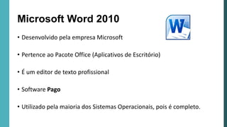 Microsoft Word 2010
• Desenvolvido pela empresa Microsoft
• Pertence ao Pacote Office (Aplicativos de Escritório)
• É um editor de texto profissional
• Software Pago
• Utilizado pela maioria dos Sistemas Operacionais, pois é completo.
 