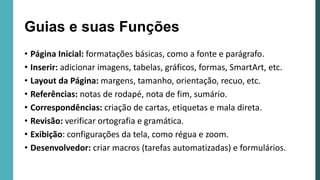 • Página Inicial: formatações básicas, como a fonte e parágrafo.
• Inserir: adicionar imagens, tabelas, gráficos, formas, SmartArt, etc.
• Layout da Página: margens, tamanho, orientação, recuo, etc.
• Referências: notas de rodapé, nota de fim, sumário.
• Correspondências: criação de cartas, etiquetas e mala direta.
• Revisão: verificar ortografia e gramática.
• Exibição: configurações da tela, como régua e zoom.
• Desenvolvedor: criar macros (tarefas automatizadas) e formulários.
Guias e suas Funções
 