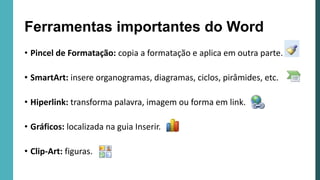 • Pincel de Formatação: copia a formatação e aplica em outra parte.
• SmartArt: insere organogramas, diagramas, ciclos, pirâmides, etc.
• Hiperlink: transforma palavra, imagem ou forma em link.
• Gráficos: localizada na guia Inserir.
• Clip-Art: figuras.
Ferramentas importantes do Word
 