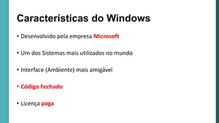 Características do Windows
• Desenvolvido pela empresa Microsoft
• Um dos Sistemas mais utilizados no mundo
• Interface (Ambiente) mais amigável
• Código Fechado
• Licença paga
 