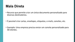 Mala Direta
• Recurso que permite criar um único documento personalizado para
diversos destinatários.
• É possível criar cartas, envelopes, etiquetas, e-mails, convites, etc.
• Exemplo: Uma empresa precisa enviar um convite personalizado para
50 clientes.
 