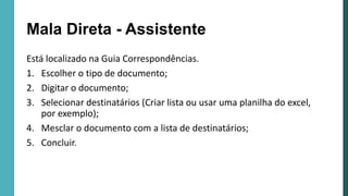 Mala Direta - Assistente
Está localizado na Guia Correspondências.
1. Escolher o tipo de documento;
2. Digitar o documento;
3. Selecionar destinatários (Criar lista ou usar uma planilha do excel,
por exemplo);
4. Mesclar o documento com a lista de destinatários;
5. Concluir.
 