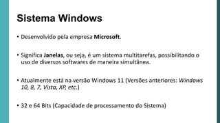 Sistema Windows
• Desenvolvido pela empresa Microsoft.
• Significa Janelas, ou seja, é um sistema multitarefas, possibilitando o
uso de diversos softwares de maneira simultânea.
• Atualmente está na versão Windows 11 (Versões anteriores: Windows
10, 8, 7, Vista, XP, etc.)
• 32 e 64 Bits (Capacidade de processamento do Sistema)
 