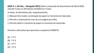 (IBGP S. J. Del Rey – Advogado 2021) Sobre a impressão de documentos do Word 2010,
assinale V para as afirmativas verdadeiras e F para
as falsas. As afirmativas são, respectivamente,
( ) Não permite mudar a orientação do papel no momento da impressão.
( ) Permite a impressão de mais de uma página por folha.
( ) Permite definir o tamanho do papel no momento da impressão.
Assinale a alternativa que apresenta a sequência CORRETA:
(A) F F V
(B) F V V
(C) V F F
(D) V F V
 