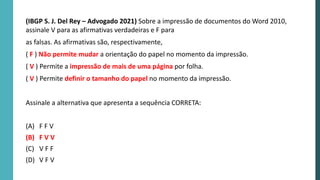 (IBGP S. J. Del Rey – Advogado 2021) Sobre a impressão de documentos do Word 2010,
assinale V para as afirmativas verdadeiras e F para
as falsas. As afirmativas são, respectivamente,
( F ) Não permite mudar a orientação do papel no momento da impressão.
( V ) Permite a impressão de mais de uma página por folha.
( V ) Permite definir o tamanho do papel no momento da impressão.
Assinale a alternativa que apresenta a sequência CORRETA:
(A) F F V
(B) F V V
(C) V F F
(D) V F V
 