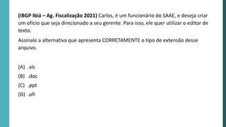 (IBGP Ibiá – Ag. Fiscalização 2021) Carlos, é um funcionário do SAAE, e deseja criar
um ofício que seja direcionado a seu gerente. Para isso, ele quer utilizar o editor de
texto.
Assinale a alternativa que apresenta CORRETAMENTE o tipo de extensão desse
arquivo.
(A) .xls
(B) .doc
(C) .ppt
(D) .ofi
 