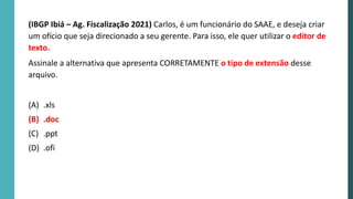 (IBGP Ibiá – Ag. Fiscalização 2021) Carlos, é um funcionário do SAAE, e deseja criar
um ofício que seja direcionado a seu gerente. Para isso, ele quer utilizar o editor de
texto.
Assinale a alternativa que apresenta CORRETAMENTE o tipo de extensão desse
arquivo.
(A) .xls
(B) .doc
(C) .ppt
(D) .ofi
 