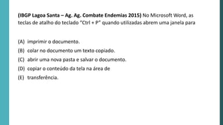 (IBGP Lagoa Santa – Ag. Ag. Combate Endemias 2015) No Microsoft Word, as
teclas de atalho do teclado “Ctrl + P” quando utilizadas abrem uma janela para
(A) imprimir o documento.
(B) colar no documento um texto copiado.
(C) abrir uma nova pasta e salvar o documento.
(D) copiar o conteúdo da tela na área de
(E) transferência.
 