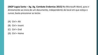 (IBGP Lagoa Santa – Ag. Ag. Combate Endemias 2015) No Microsoft Word, para ir
diretamente ao início de um documento, independente do local em que esteja o
cursor, basta pressionar as teclas
(A) Ctrl + Alt
(B) Ctrl + Insert
(C) Ctrl + End
(D) Ctrl + Home
 