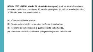 (IBGP - 2017 - CISSUL - MG - Técnico de Enfermagem) Você está trabalhando em
um texto, utilizando o MS Word 10, versão português. Ao utilizar a tecla de atalho
“CTRL + B” essa funcionalidade irá:
(A) Criar um novo documento.
(B) Salvar o documento com o qual você está trabalhando.
(C) Fechar o documento com o qual você está trabalhando.
(D) Remover a formatação de um parágrafo ou palavra selecionada.
 
