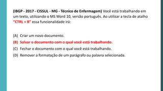 (IBGP - 2017 - CISSUL - MG - Técnico de Enfermagem) Você está trabalhando em
um texto, utilizando o MS Word 10, versão português. Ao utilizar a tecla de atalho
“CTRL + B” essa funcionalidade irá:
(A) Criar um novo documento.
(B) Salvar o documento com o qual você está trabalhando.
(C) Fechar o documento com o qual você está trabalhando.
(D) Remover a formatação de um parágrafo ou palavra selecionada.
 