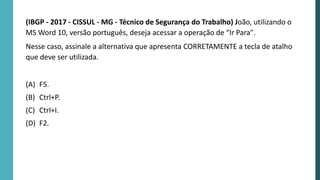 (IBGP - 2017 - CISSUL - MG - Técnico de Segurança do Trabalho) João, utilizando o
MS Word 10, versão português, deseja acessar a operação de “Ir Para".
Nesse caso, assinale a alternativa que apresenta CORRETAMENTE a tecla de atalho
que deve ser utilizada.
(A) F5.
(B) Ctrl+P.
(C) Ctrl+I.
(D) F2.
 