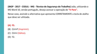 (IBGP - 2017 - CISSUL - MG - Técnico de Segurança do Trabalho) João, utilizando o
MS Word 10, versão português, deseja acessar a operação de “Ir Para".
Nesse caso, assinale a alternativa que apresenta CORRETAMENTE a tecla de atalho
que deve ser utilizada.
(A) F5.
(B) Ctrl+P (Imprimir).
(C) Ctrl+I (Itálico).
(D) F2.
 