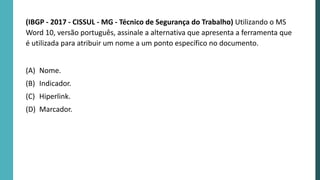 (IBGP - 2017 - CISSUL - MG - Técnico de Segurança do Trabalho) Utilizando o MS
Word 10, versão português, assinale a alternativa que apresenta a ferramenta que
é utilizada para atribuir um nome a um ponto específico no documento.
(A) Nome.
(B) Indicador.
(C) Hiperlink.
(D) Marcador.
 