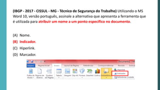 (IBGP - 2017 - CISSUL - MG - Técnico de Segurança do Trabalho) Utilizando o MS
Word 10, versão português, assinale a alternativa que apresenta a ferramenta que
é utilizada para atribuir um nome a um ponto específico no documento.
(A) Nome.
(B) Indicador.
(C) Hiperlink.
(D) Marcador.
 