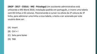 (IBGP - 2017 - CISSUL - MG - Psicologo) Um assistente administrativo está
utilizando o MS Word 2010, instalação padrão em português, e insere uma tabela
com 03 linhas e 02 colunas. Posicionando o cursor na célula da 2º coluna da 3º
linha, para adicionar uma linha a essa tabela, a tecla a ser acionada por este
usuário deve ser:
(A) Insert
(B) Ctrl + I
(C) Seta para baixo
(D) TAB
 