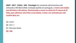 (IBGP - 2017 - CISSUL - MG - Psicologo) Um assistente administrativo está
utilizando o MS Word 2010, instalação padrão em português, e insere uma tabela
com 03 linhas e 02 colunas. Posicionando o cursor na célula da 2º coluna da 3º
linha, para adicionar uma linha a essa tabela, a tecla a ser acionada por este
usuário deve ser:
(A) Insert
(B) Ctrl + I
(C) Seta para baixo
(D) TAB
 
