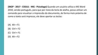 (IBGP - 2017 - CISSUL - MG - Psicologo) Quando um usuário utiliza o MS Word
2010, versão português, para que por meio da tecla de atalho, possa utilizar um
comando para visualizar a impressão do documento, de forma mais próxima de
como o texto será impresso, ele deve apertar as teclas:
(A) Alt + F1
(B) Ctrl + F2
(C) Ctrl + F1
(D) Alt + F2
 