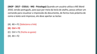 (IBGP - 2017 - CISSUL - MG - Psicologo) Quando um usuário utiliza o MS Word
2010, versão português, para que por meio da tecla de atalho, possa utilizar um
comando para visualizar a impressão do documento, de forma mais próxima de
como o texto será impresso, ele deve apertar as teclas:
(A) Alt + F1 (Seleciona o link)
(B) Ctrl + F2
(C) Ctrl + F1 (Fecha as guias)
(D) Alt + F2
 
